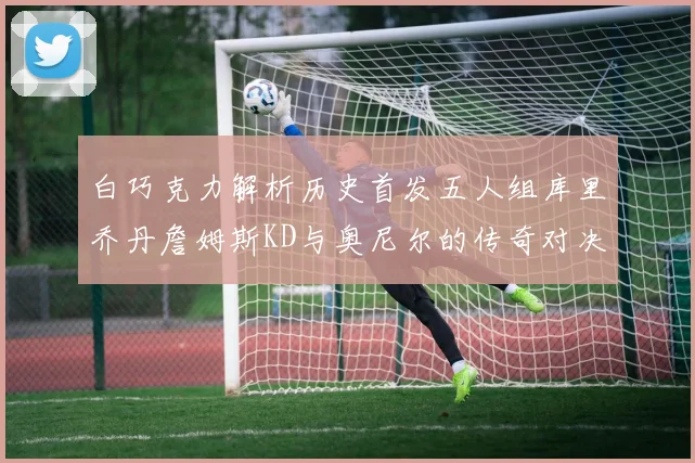 白巧克力解析历史首发五人组库里乔丹詹姆斯KD与奥尼尔的传奇对决与影响