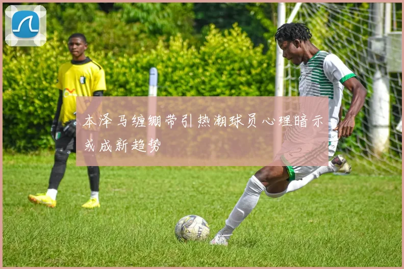 本泽马缠绷带引热潮球员心理暗示或成新趋势
