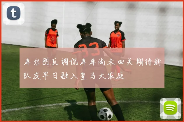 库尔图瓦调侃库库尚未回关期待新队友早日融入皇马大家庭