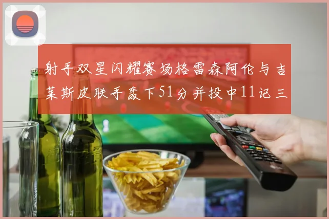 射手双星闪耀赛场格雷森阿伦与吉莱斯皮联手轰下51分并投中11记三分球