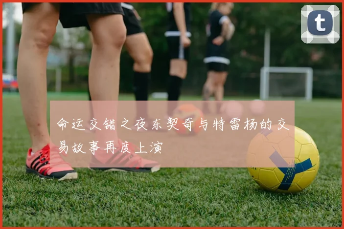 命运交错之夜东契奇与特雷杨的交易故事再度上演