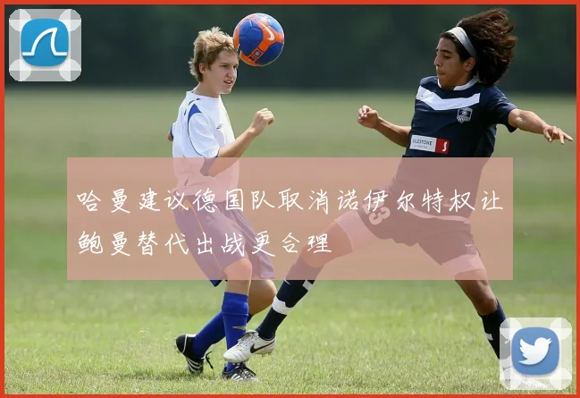哈曼建议德国队取消诺伊尔特权让鲍曼替代出战更合理