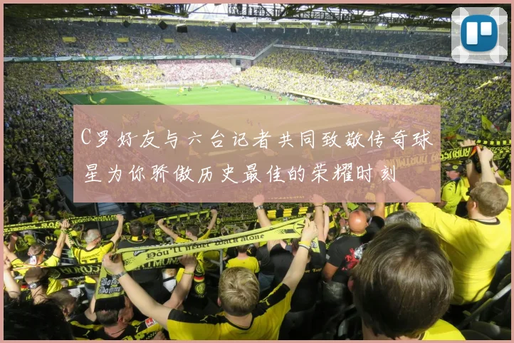 C罗好友与六台记者共同致敬传奇球星为你骄傲历史最佳的荣耀时刻