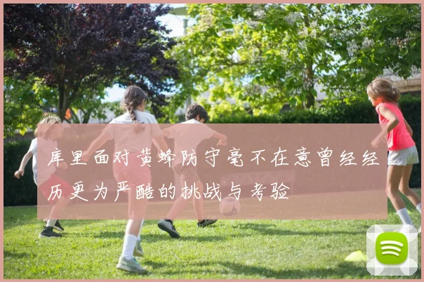 库里面对黄蜂防守毫不在意曾经经历更为严酷的挑战与考验