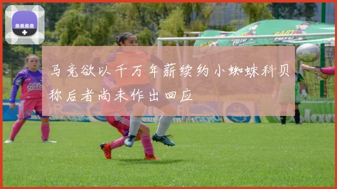 马竞欲以千万年薪续约小蜘蛛科贝称后者尚未作出回应