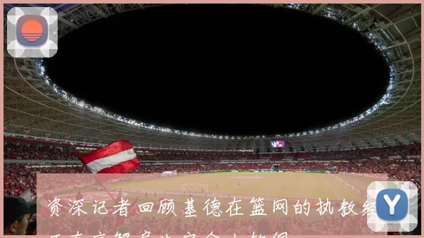 资深记者回顾基德在篮网的执教经历直言解雇决定令人钦佩