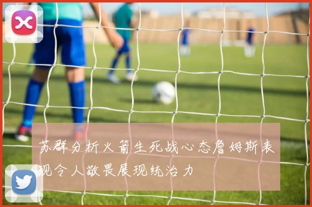 苏群分析火箭生死战心态詹姆斯表现令人敬畏展现统治力