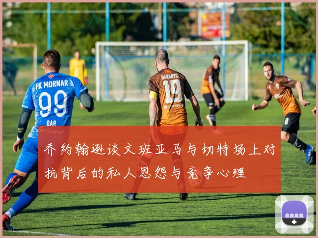 乔约翰逊谈文班亚马与切特场上对抗背后的私人恩怨与竞争心理